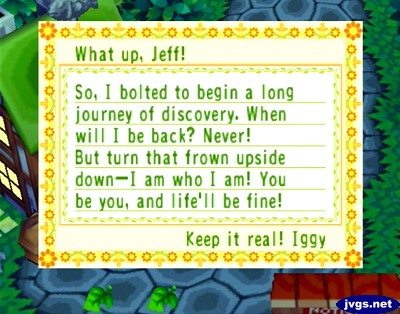 What up, Jeff! So, I bolted to begin a long journey of discovery. When will I be back? Never! But turn that frown upside down--I am who I am! You be you, and life'll be fine! Keep it real! -Iggy