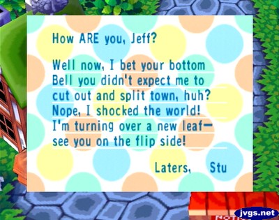 How ARE you, Jeff? Well now, I bet your bottom bell you didn't expect me to cut out and split town, huh? Nope, I shocked the world! I'm turning over a new leaf--see you on the flip side! Laters, Stu
