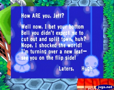 How ARE you, Jeff? Well now, I bet your bottom bell you didn't expect me to cut out and split town, huh? Nope, I shocked the world! I'm turning over a new leaf--see you on the flip side! -Laters, Hugh