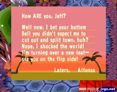 How ARE you, Jeff? Well now, I bet your bottom bell you didn't expect me to cut out and split town, huh? Nope, I shocked the world! I'm turning over a new leaf--see you on the flip side! Laters, Alfonso