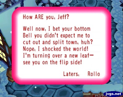 How ARE you, Jeff? Well now, I bet your bottom bell you didn't expect me to cut out and split town, huh? Nope, I shocked the world! I'm turning over a new leaf--see you on the flip side! -Laters, Rollo