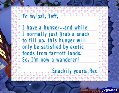 To my pal, Jeff, I have a hunger...and while I normally just grab a snack to fill up, this hunger will only be satisfied by exotic foods from far-off lands. So, I'm now a wanderer! -Snackily yours, Rex