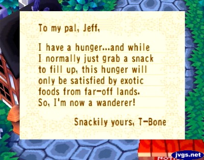 To my pal, Jeff, I have a hunger...and while I normally just grab a snack to fill up, this hunger will only be satisfied by exotic foods from far-off lands. So, I'm now a wanderer! -Snackily yours, T-Bone