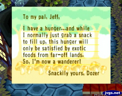 To my pal, Jeff, I have a hunger...and while I normally just grab a snack to fill up, this hunger will only be satisfied by exotic foods from far-off lands. So, I'm now a wanderer! -Snackily yours, Dozer