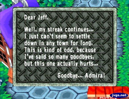 Dear Jeff, Well, my streak continues... I just can't seem to settle down in any town for long. This is kind of odd, because I've said so many goodbyes, but this one actually hurts... Goodbye... Admiral