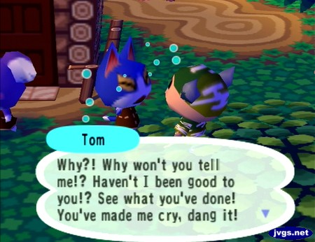 Tom: Why?! Why won't you tell me!? Haven't I been good to you!? See what you've done! You've made me cry, dang it!