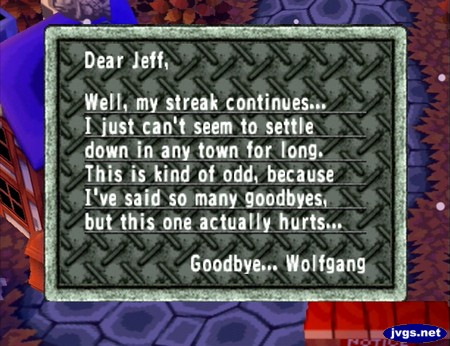 Dear Jeff, Well, my streak continues... I just can't seem to settle down in any town for long. This is kind of odd, because I've said so many goodbyes, but this one actually hurts... Goodbye... Wolfgang