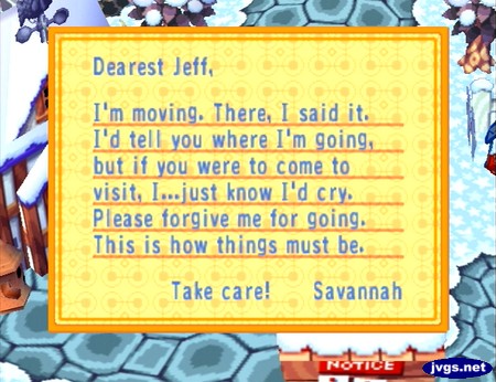 Dearest Jeff, I'm moving. There, I said it. I'd tell you where I'm going, but if you were to come visit, I...just know I'd cry. Please forgive me for going. This is how things must be. Take care! -Savannah