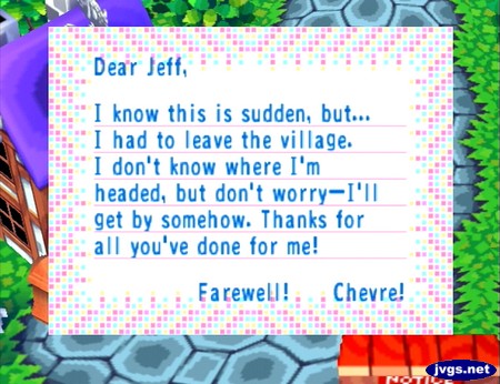 Dear Jeff, I know this is sudden, but... I had to leave the village. I don't know where I'm headed, but don't worry--I'll get by somehow. Thanks for all you've done for me! Farewell! -Chevre!