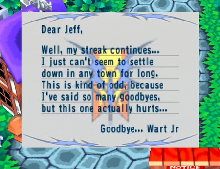 Dear Jeff, Well, my streak continues... I just can't seem to settle down in any town for long. This is kind of odd, because I've said so many goodbyes, but this one actually hurts... Goodbye... Wart Jr.
