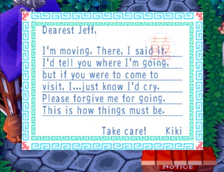 Dearest Jeff, I'm moving. There, I said it. I'd tell you where I'm going, but if you were to come to visit, I...just know I'd cry. Please forgive me for going. This is how things must be. Take care! -Kiki