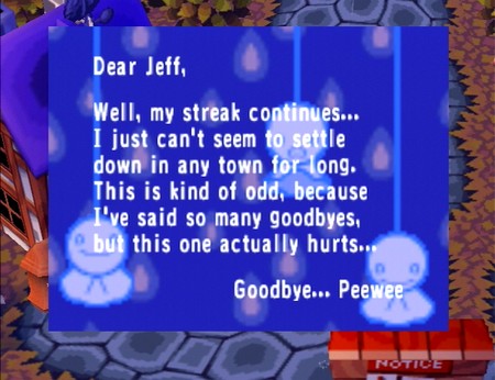 Dear Jeff, Well, my streak continues... I just can't seem to settle down in any town for long. This is kind of odd, because I've said so many goodbyes, but this one actually hurts... Goodbye... Peewee
