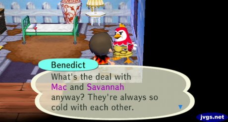 Benedict: What's the deal with Mac and Savannah anyway? They're always so cold with each other.