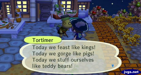 Tortimer: Today we feast like kings! Today we gorge like pigs! Today we stuff ourselves like teddy bears!