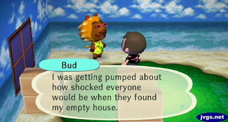 Bud: I was getting pumped about how shocked everyone would be when they found my empty house.