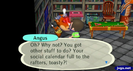 Angus: Oh? Why not? You got other stuff to do? Your social calendar full to the rafters, toasty?!