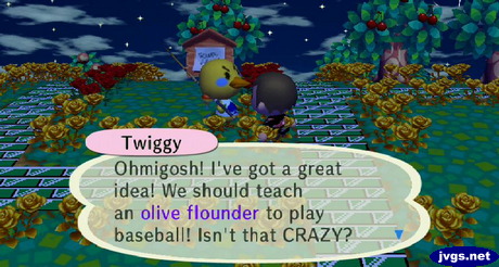 Twiggy: Ohmigosh: I've got a great idea! We should teach an olive flounder to play baseball! Isn't that CRAZY?