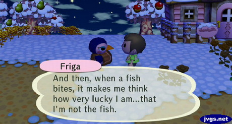 Friga: And then, when a fish bites, it makes me think how very lucky I am...that I'm not the fish.