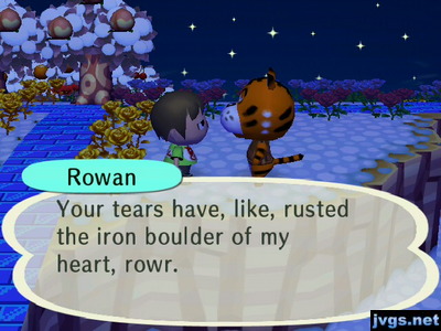 Rowan: Your tears have, like, rusted the iron boulder of my heart, rowr.