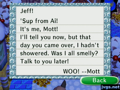 Jeff! 'Sup from Ai! It's me, Mott! I'll tell you now, but that day you came over, I hadn't showered. Was I all smelly? Talk to you later! WOO! --Mott