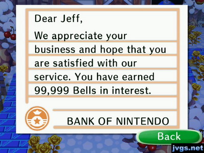 Dear Jeff, We appreciate your business and hope that you are satisfied with our service. You have earned 99,999 bells in interest.