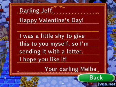 Darling Jeff, Happy Valentine's Day! I was a little shy to give this to you myself, so I'm sending it with a letter. I hope you like it! -Your darling Melba