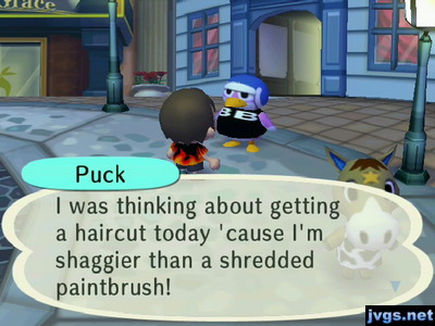 Puck: I was thinking about getting a haircut today 'cause I'm shaggier than a shredded paintbrush!
