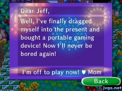 Dear Jeff, I've finally dragged myself into the present and bought a portable gaming device! Now I'll never be bored again! I'm off to play now! -Mom
