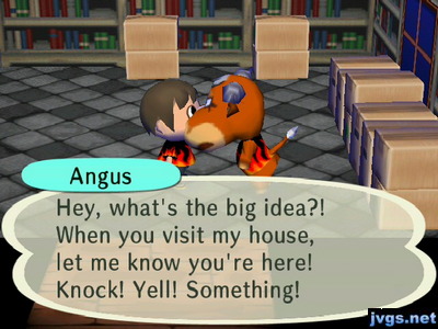 Angus: Hey, what's the big idea?! When you visit my house, let me know you're here! Knock! Yell! Something!