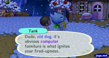 Tank: Dude, old dog, it's obvious computer furniture is what ignites your fired-upness.