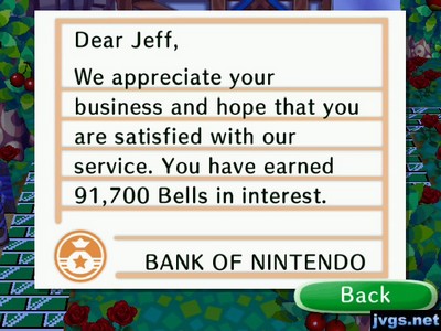 Dear Jeff, We appreciate your business and hope that you are satisfied with our service. You have earned 91,700 bells in interest. -BANK OF NINTENDO