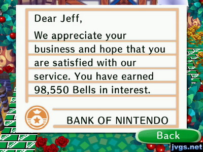 Dear Jeff, We appreciate your business and hope that you are satisfied with our service. You have earned 98,550 bells in interest. -BANK OF NINTENDO