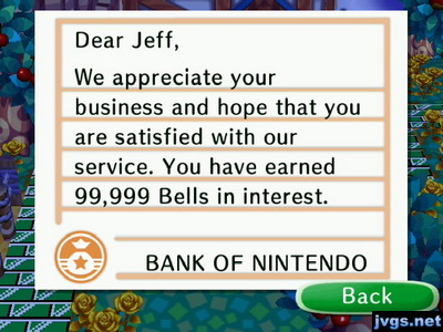 Dear Jeff, We appreciate your business and hope that you are satisfied with our service. You have earned 99,999 bells in interest. -BANK OF NINTENDO