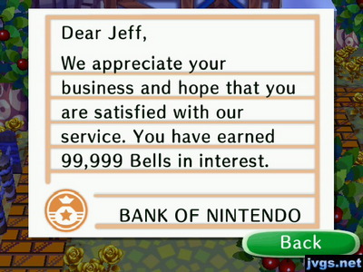 Dear Jeff, We appreciate your business and hope that you are satisfied with our service. You have earned 99,999 bells in interest. -BANK OF NINTENDO