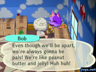 Bob: Even though we'll be apart, we're always gonna be pals! We're like peanut butter and jelly! Huh huh!