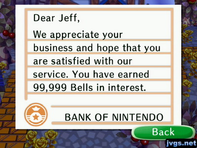 Dear Jeff, We appreciate your business and hope that you are satisfied with our service. You have earned 99,999 bells in interest. -BANK OF NINTENDO