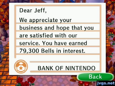 Dear Jeff, We appreciate your business and hope that you are satisfied with our service. You have earned 79,300 bells in interest. -BANK OF NINTENDO