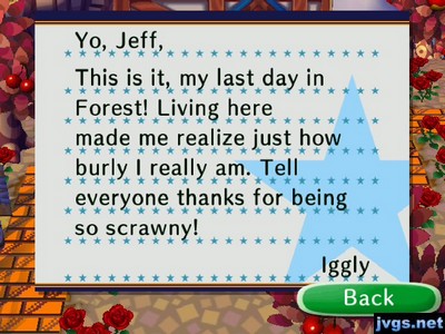 Yo, Jeff, This is it, my last day in Forest! Living here made me realize just how burly I really am. Tell everyone thanks for being so scrawny! -Iggly
