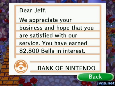 Dear Jeff, We appreciate your business and hope that you are satisfied with our service. You have earned 82,800 bells in interest. -BANK OF NINTENDO
