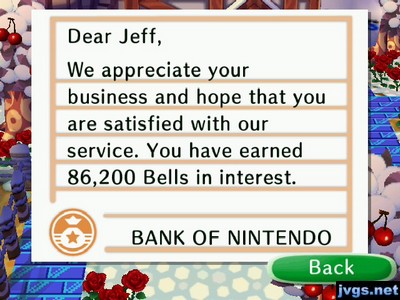 Dear Jeff, We appreciate your business and hope that you are satisfied with our service. You have earned 86,200 bells in interest. -BANK OF NINTENDO