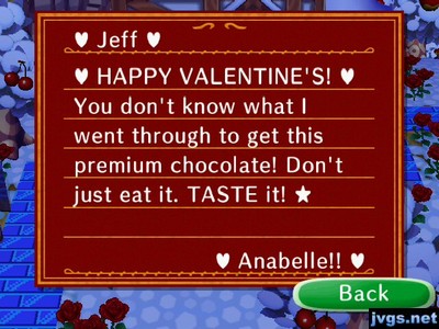 Jeff, HAPPY VALENTINE'S! You don't know what I went through to get this premium chocolate! Don't just eat it. TASTE it! -Anabelle!!