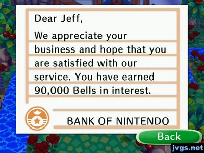 Dear Jeff, We appreciate your business and hope that you are satisfied with our service. You have earned 90,000 bells in interest. -BANK OF NINTENDO