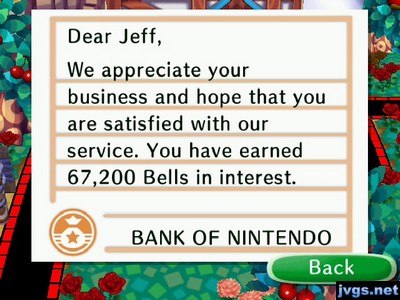 Dear Jeff, We appreciate your business and hope that you are satisfied with our service. You have earned 67,200 bells in interest. -BANK OF NINTENDO