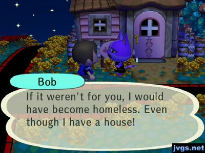 Bob: If it weren't for you, I would have become homeless. Even though I have a house!
