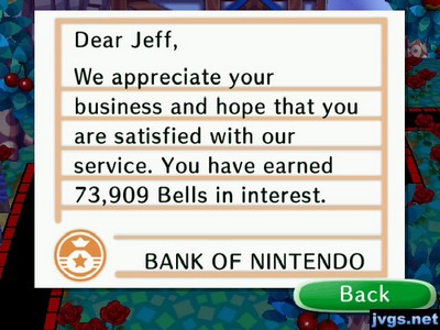 Dear Jeff, We appreciate your business and hope that you are satisfied with our service. You have earned 73,909 bells in interest. -BANK OF NINTENDO