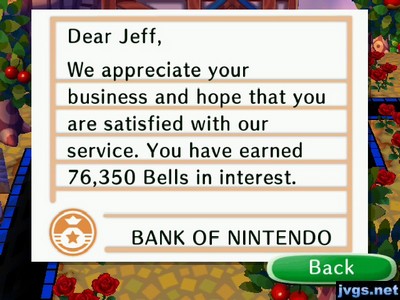 Dear Jeff, We appreciate your business and hope that you are satisfied with our service. You have earned 76,350 bells in interest. -BANK OF NINTENDO