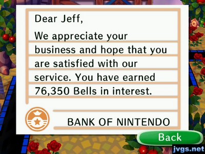 Dear Jeff, We appreciate your business and hope that you are satisfied with our service. You have earned 76,350 bells in interest. -BANK OF NINTENDO