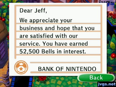 Dear Jeff, We appreciate your business and hope that you are satisfied with our service. You have earned 52,500 bells in interest. -BANK OF NINTENDO
