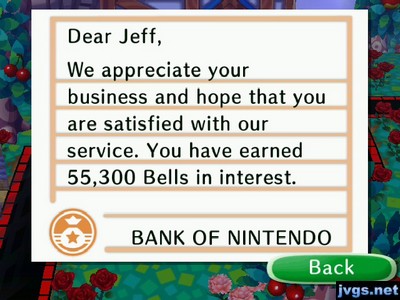 Dear Jeff, We appreciate your business and hope that you are satisfied with our service. You have earned 55,300 bells in interest. -BANK OF NINTENDO