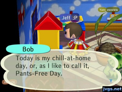 Bob: Today is my chill-at-home day, or, as I like to call it, Pants-Free Day.